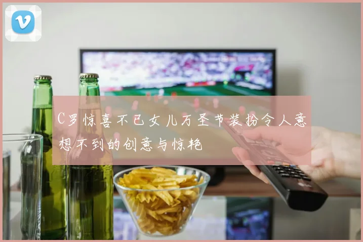 C罗惊喜不已女儿万圣节装扮令人意想不到的创意与惊艳