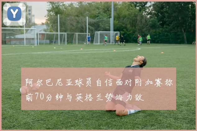 阿尔巴尼亚球员自信面对附加赛称前70分钟与英格兰势均力敌