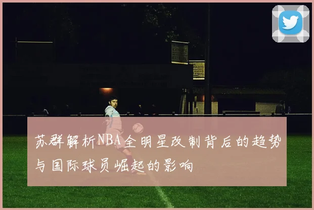 苏群解析NBA全明星改制背后的趋势与国际球员崛起的影响