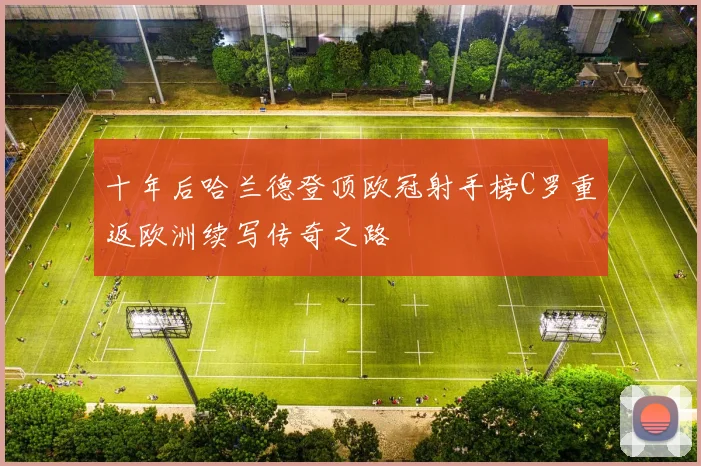 十年后哈兰德登顶欧冠射手榜C罗重返欧洲续写传奇之路