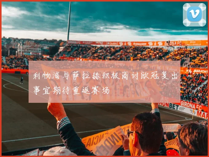 利物浦与萨拉赫积极商讨欧冠复出事宜期待重返赛场
