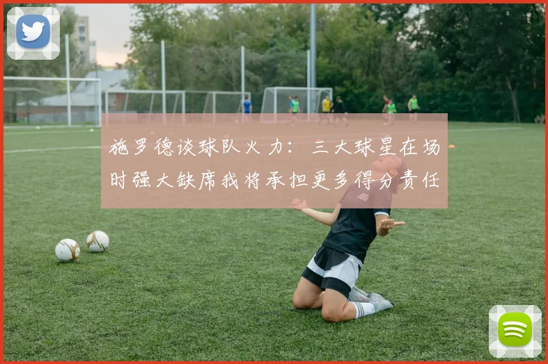 施罗德谈球队火力：三大球星在场时强大缺席我将承担更多得分责任