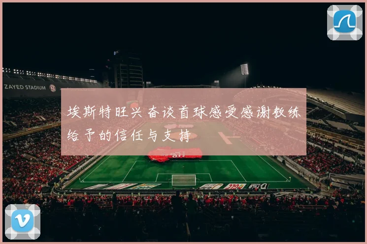 埃斯特旺兴奋谈首球感受感谢教练给予的信任与支持