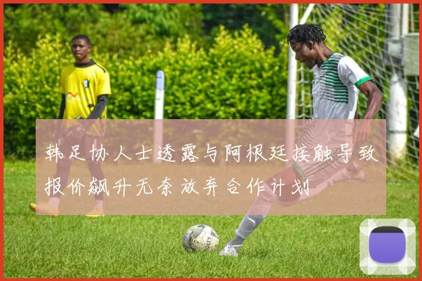 韩足协人士透露与阿根廷接触导致报价飙升无奈放弃合作计划