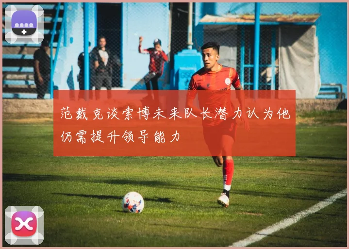 范戴克谈索博未来队长潜力认为他仍需提升领导能力