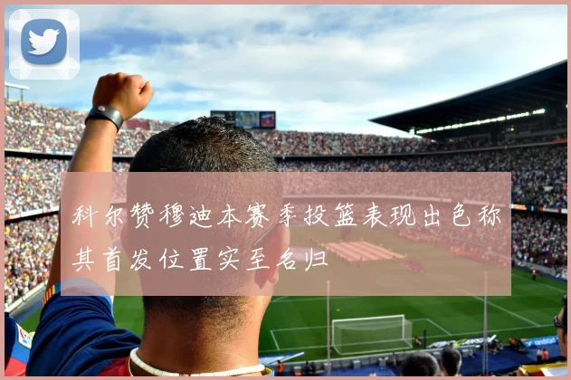 科尔赞穆迪本赛季投篮表现出色称其首发位置实至名归