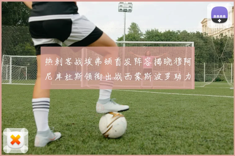 热刺客战埃弗顿首发阵容揭晓穆阿尼库杜斯领衔出战西蒙斯波罗助力