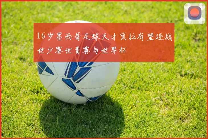 16岁墨西哥足球天才莫拉有望连战世少赛世青赛与世界杯
