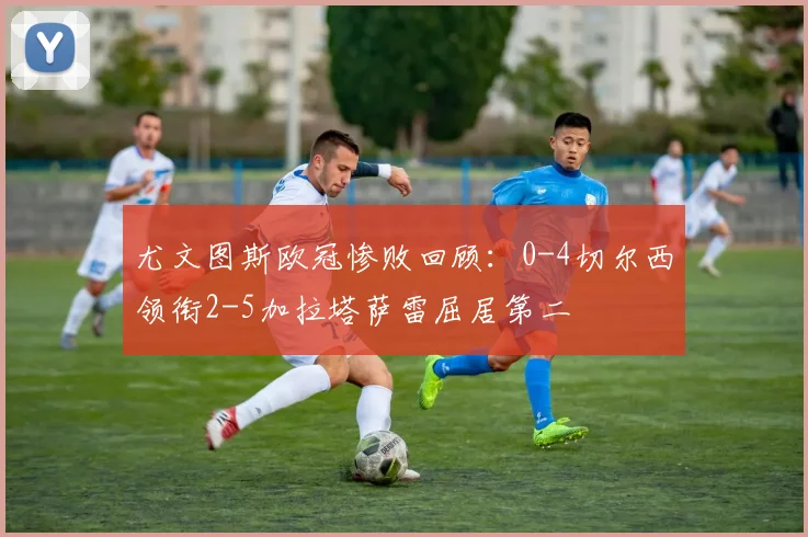 尤文图斯欧冠惨败回顾：0-4切尔西领衔2-5加拉塔萨雷屈居第二