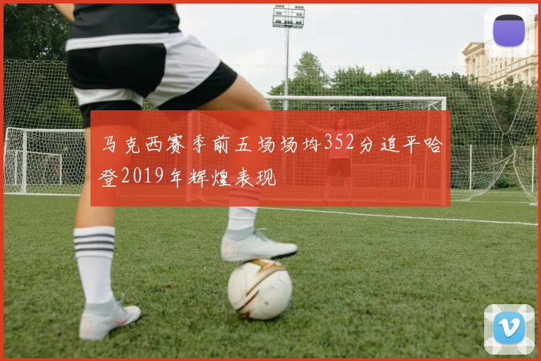马克西赛季前五场场均352分追平哈登2019年辉煌表现