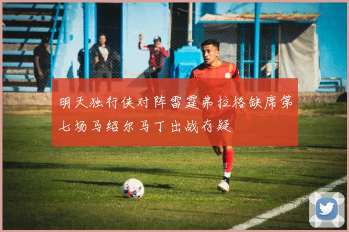 明天独行侠对阵雷霆弗拉格缺席第七场马绍尔马丁出战存疑