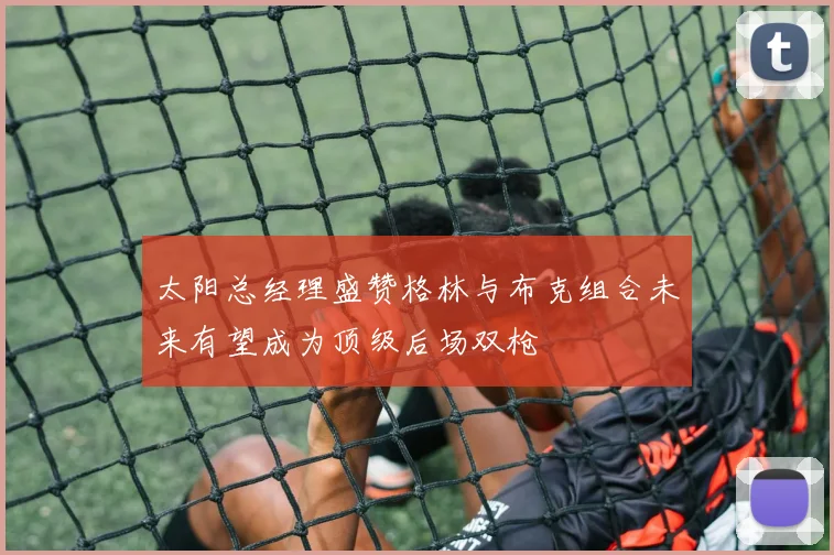 太阳总经理盛赞格林与布克组合未来有望成为顶级后场双枪
