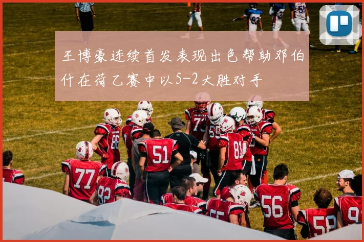 王博豪连续首发表现出色帮助邓伯什在荷乙赛中以5-2大胜对手