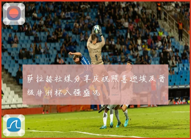 萨拉赫社媒分享庆祝照喜迎埃及晋级非洲杯八强盛况