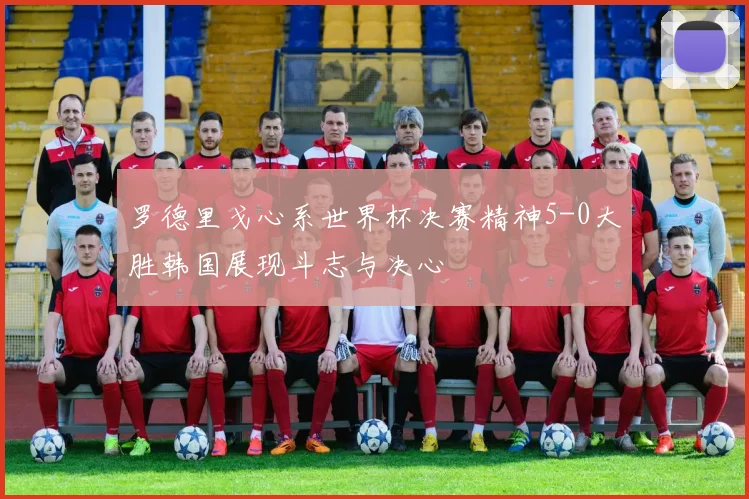 罗德里戈心系世界杯决赛精神5-0大胜韩国展现斗志与决心