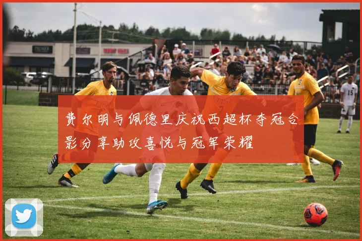 费尔明与佩德里庆祝西超杯夺冠合影分享助攻喜悦与冠军荣耀