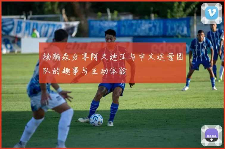 杨瀚森分享阿夫迪亚与中文运营团队的趣事与互动体验