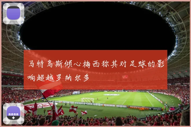 马特乌斯倾心梅西称其对足球的影响超越罗纳尔多