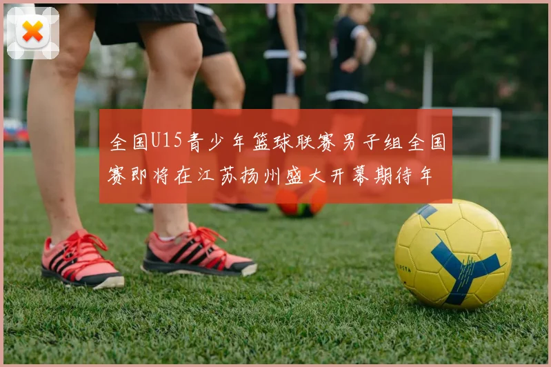 全国U15青少年篮球联赛男子组全国赛即将在江苏扬州盛大开幕期待年轻球员的精彩表现