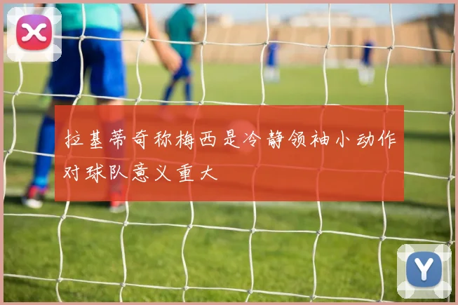 拉基蒂奇称梅西是冷静领袖小动作对球队意义重大