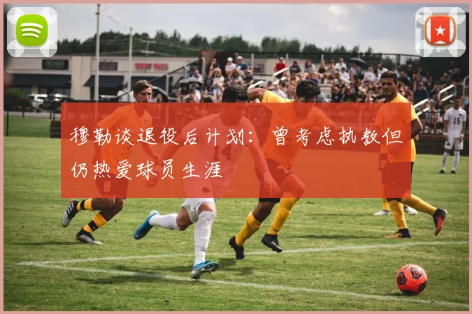 穆勒谈退役后计划：曾考虑执教但仍热爱球员生涯