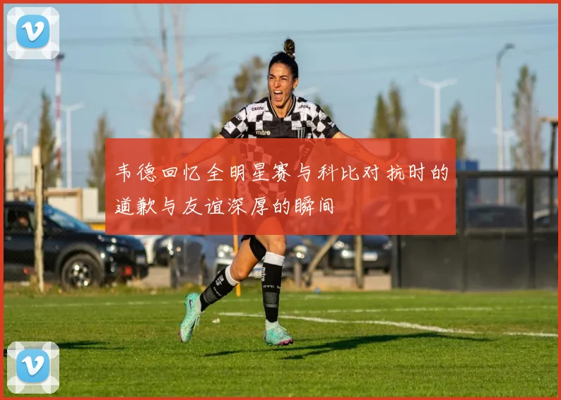 韦德回忆全明星赛与科比对抗时的道歉与友谊深厚的瞬间