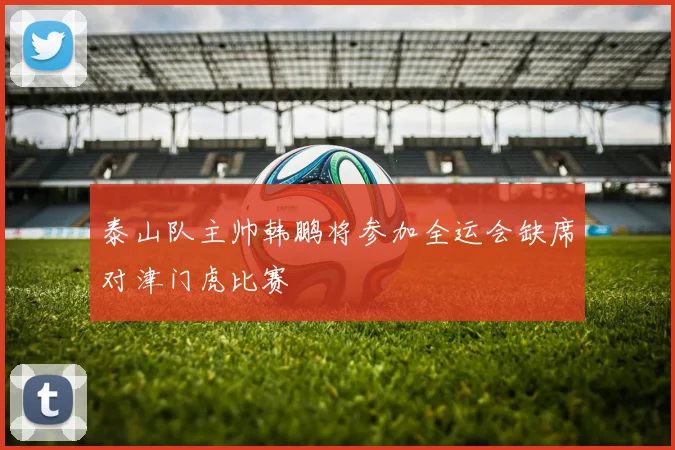 泰山队主帅韩鹏将参加全运会缺席对津门虎比赛