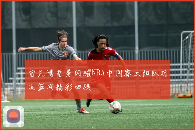曾凡博首秀闪耀NBA中国赛太阳队对决篮网精彩回顾