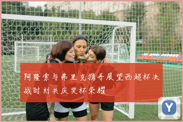 阿隆索与弗里克携手展望西超杯决战时刻共庆奖杯荣耀