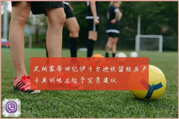 皮纳蒙蒂回忆伊卡尔迪收留经历卢卡库训练后给予宝贵建议