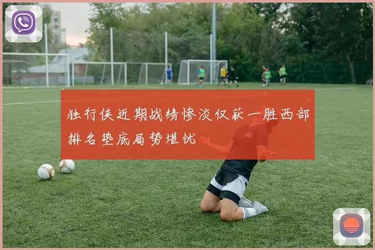 独行侠近期战绩惨淡仅获一胜西部排名垫底局势堪忧