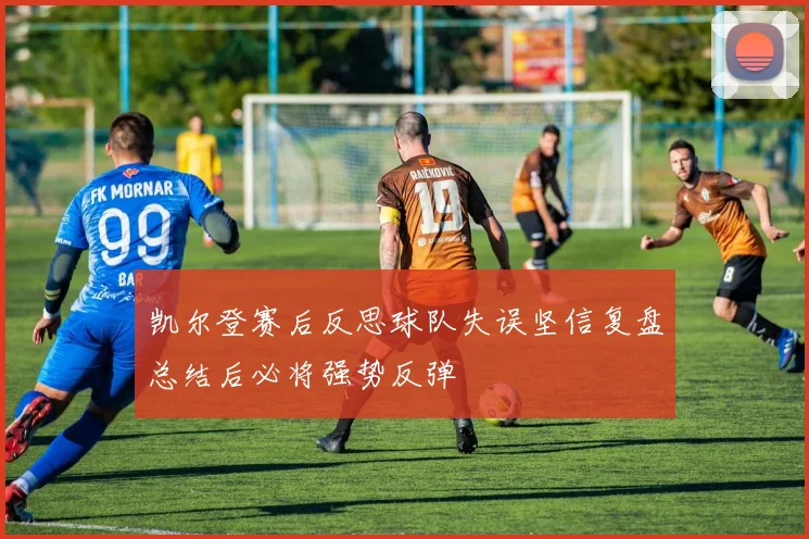 凯尔登赛后反思球队失误坚信复盘总结后必将强势反弹