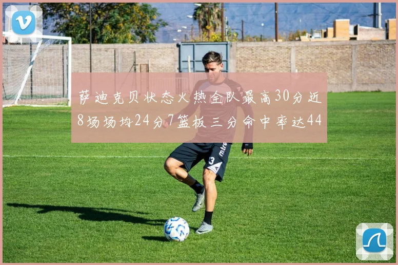 萨迪克贝状态火热全队最高30分近8场场均24分7篮板三分命中率达44