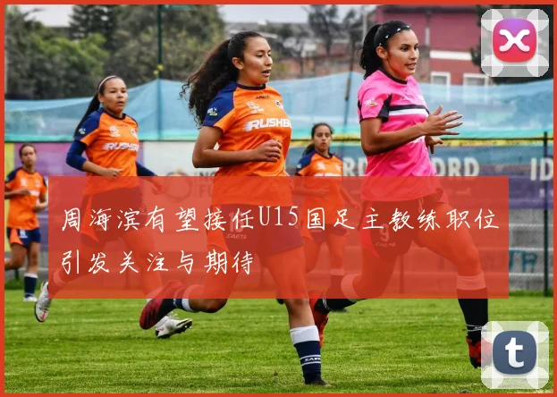 周海滨有望接任U15国足主教练职位引发关注与期待