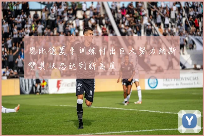 恩比德夏季训练付出巨大努力纳斯赞其状态达到新高度