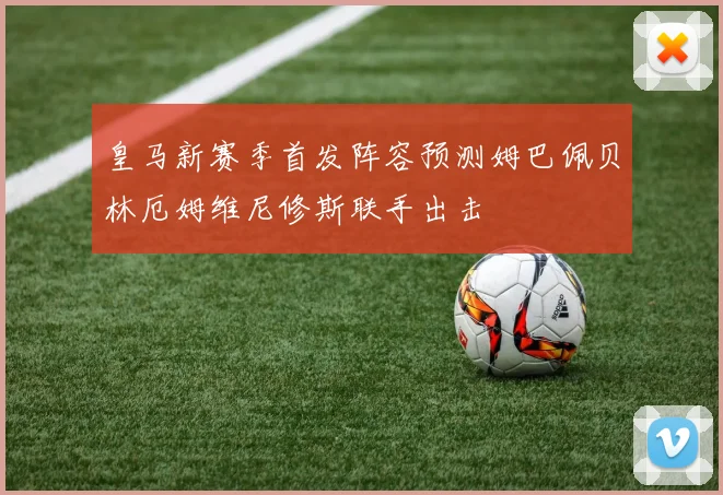 皇马新赛季首发阵容预测姆巴佩贝林厄姆维尼修斯联手出击