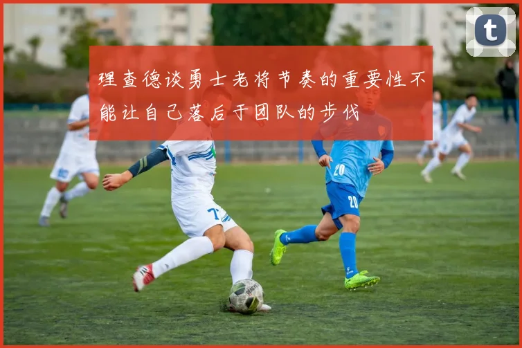 理查德谈勇士老将节奏的重要性不能让自己落后于团队的步伐