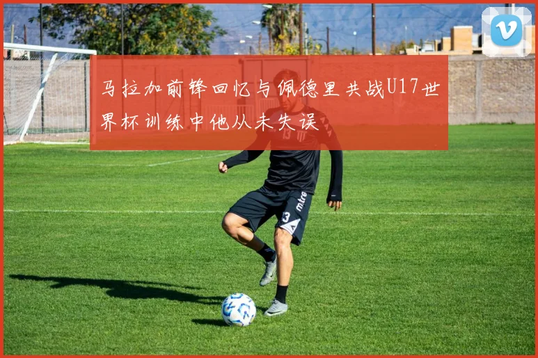 马拉加前锋回忆与佩德里共战U17世界杯训练中他从未失误
